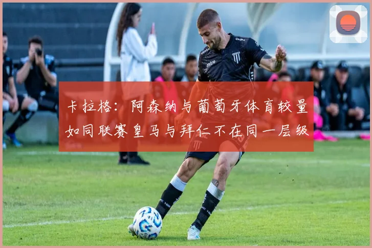 卡拉格：阿森纳与葡萄牙体育较量如同联赛皇马与拜仁不在同一层级