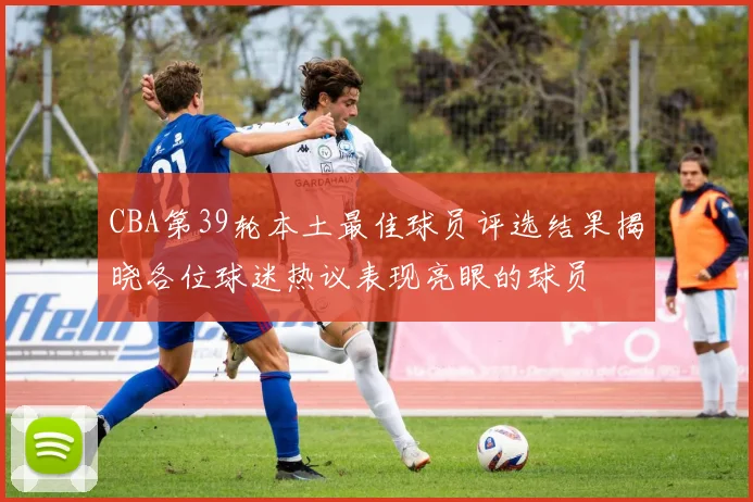 CBA第39轮本土最佳球员评选结果揭晓各位球迷热议表现亮眼的球员