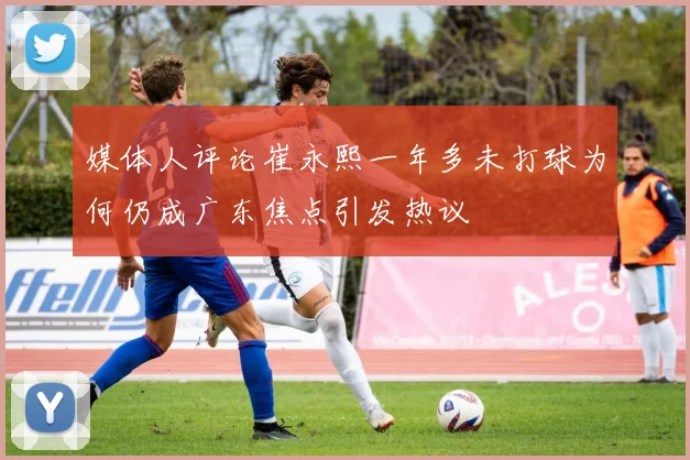 媒体人评论崔永熙一年多未打球为何仍成广东焦点引发热议