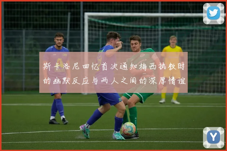 斯卡洛尼回忆首次通知梅西执教时的幽默反应与两人之间的深厚情谊