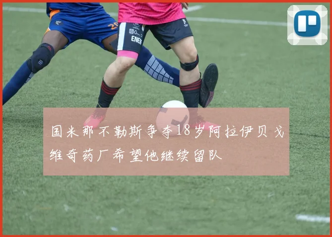 国米那不勒斯争夺18岁阿拉伊贝戈维奇药厂希望他继续留队