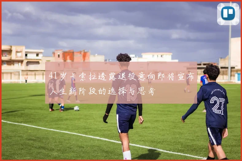 41岁卡索拉透露退役意向即将宣布人生新阶段的选择与思考