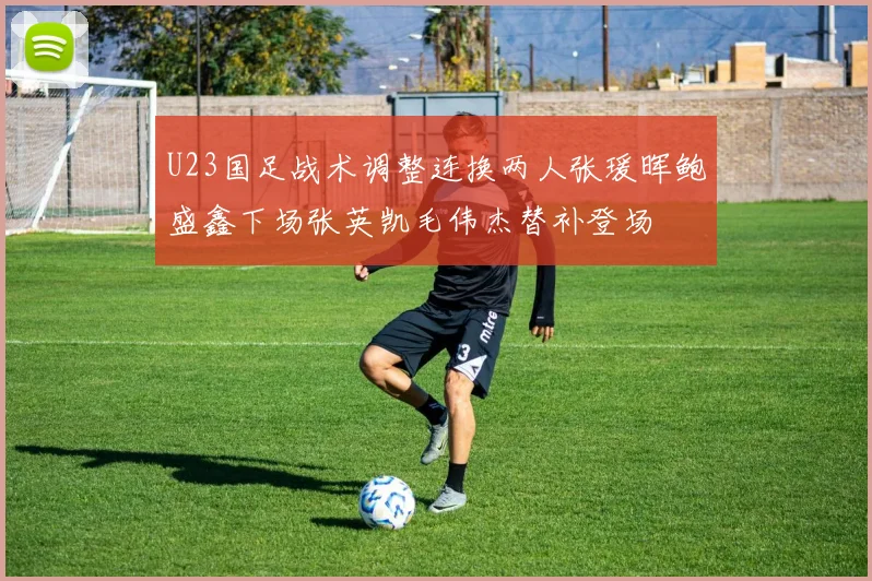 U23国足战术调整连换两人张瑗晖鲍盛鑫下场张英凯毛伟杰替补登场