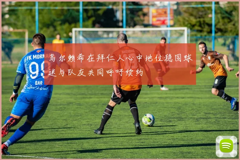 乌尔赖希在拜仁人心中地位稳固球迷与队友共同呼吁续约