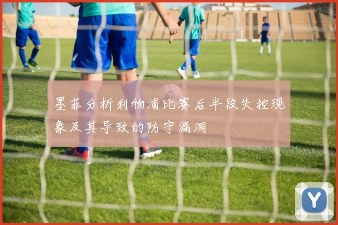 墨菲分析利物浦比赛后半段失控现象及其导致的防守漏洞