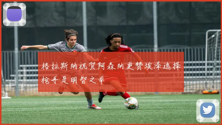 格拉斯纳祝贺阿森纳更赞埃泽选择枪手是明智之举