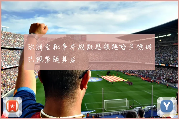 欧洲金靴争夺战凯恩领跑哈兰德姆巴佩紧随其后