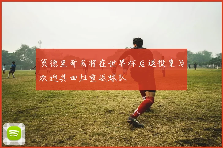 莫德里奇或将在世界杯后退役皇马欢迎其回归重返球队