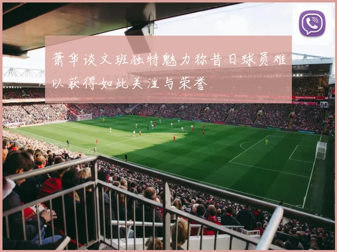 萧华谈文班独特魅力称昔日球员难以获得如此关注与荣誉