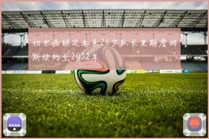 切尔西锁定未来26岁队长里斯詹姆斯续约至2032年