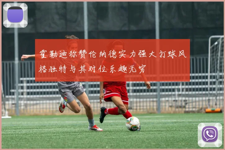 霍勒迪称赞伦纳德实力强大打球风格独特与其对位乐趣无穷