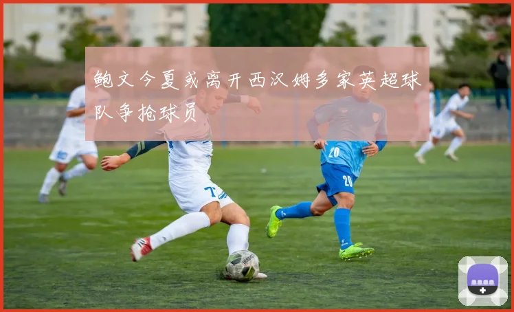 鲍文今夏或离开西汉姆多家英超球队争抢球员