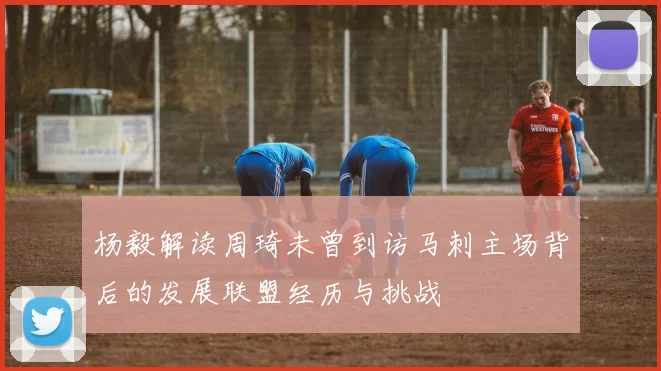 杨毅解读周琦未曾到访马刺主场背后的发展联盟经历与挑战