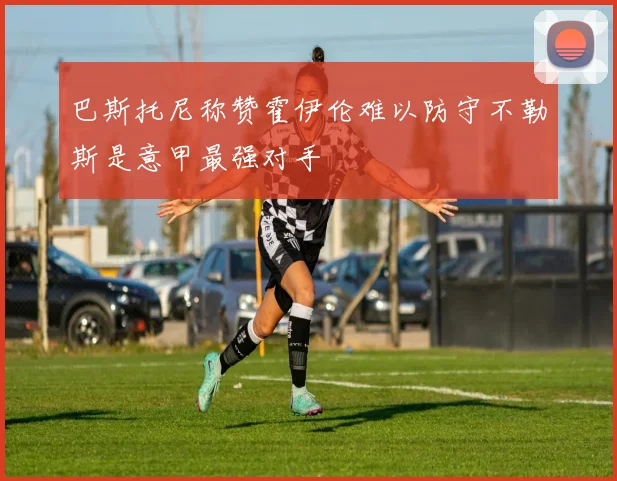 巴斯托尼称赞霍伊伦难以防守不勒斯是意甲最强对手