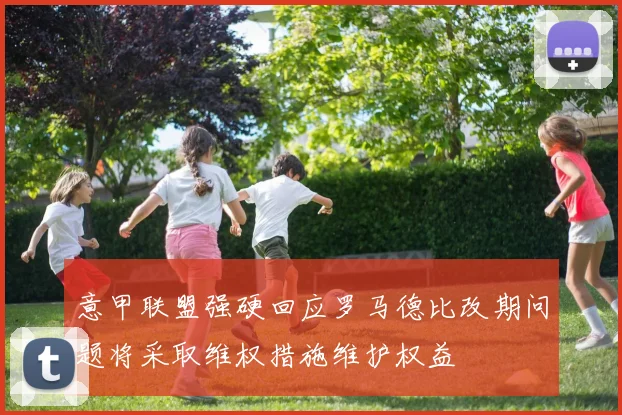 意甲联盟强硬回应罗马德比改期问题将采取维权措施维护权益