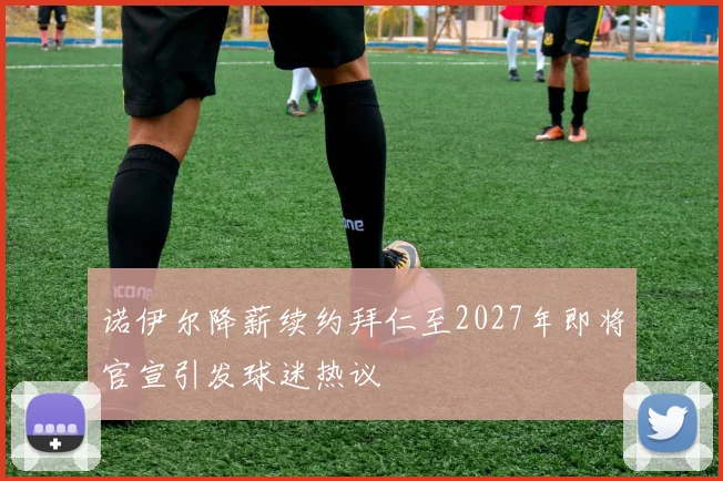 诺伊尔降薪续约拜仁至2027年即将官宣引发球迷热议