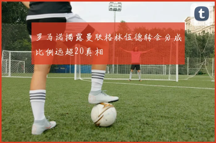罗马诺揭露曼联格林伍德转会分成比例远超20真相