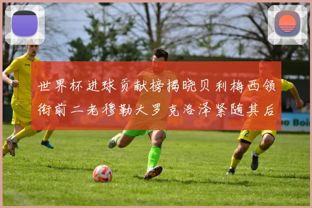 世界杯进球贡献榜揭晓贝利梅西领衔前二老穆勒大罗克洛泽紧随其后