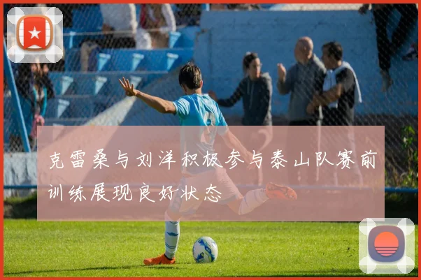 克雷桑与刘洋积极参与泰山队赛前训练展现良好状态