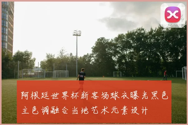 阿根廷世界杯新客场球衣曝光黑色主色调融合当地艺术元素设计