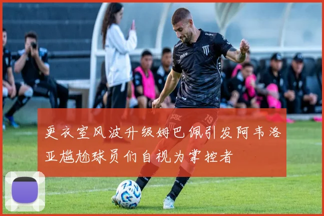 更衣室风波升级姆巴佩引发阿韦洛亚尴尬球员们自视为掌控者