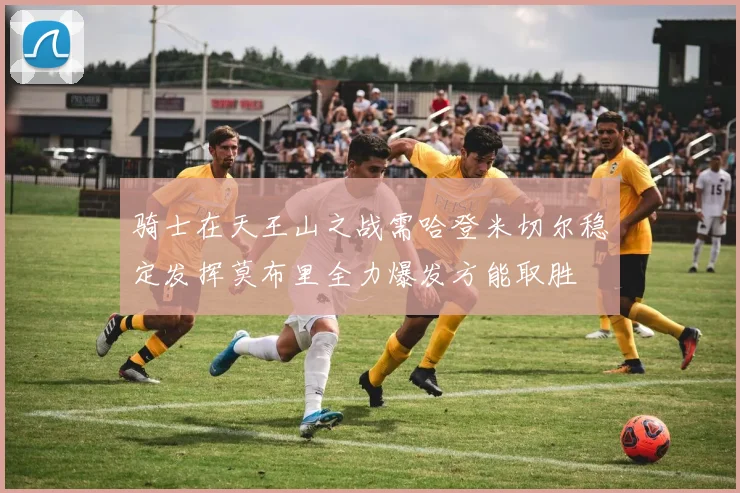 骑士在天王山之战需哈登米切尔稳定发挥莫布里全力爆发方能取胜