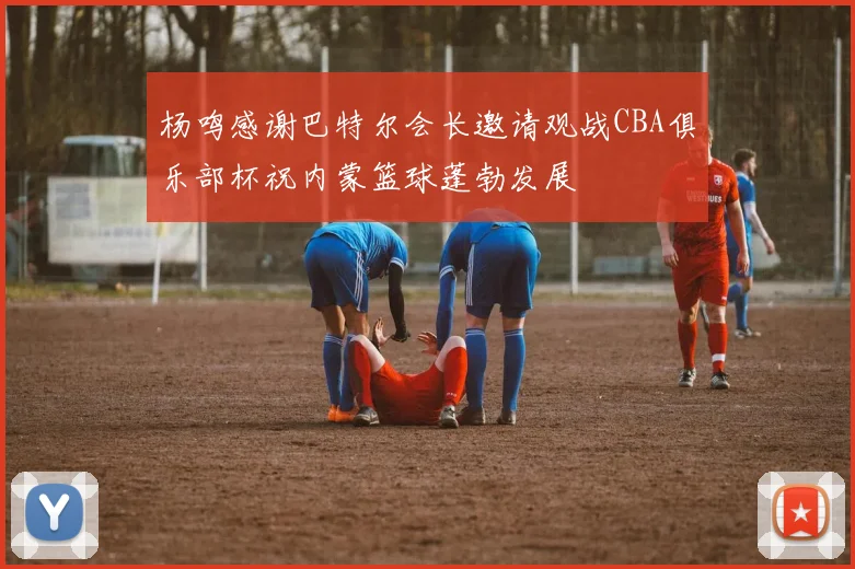 杨鸣感谢巴特尔会长邀请观战CBA俱乐部杯祝内蒙篮球蓬勃发展