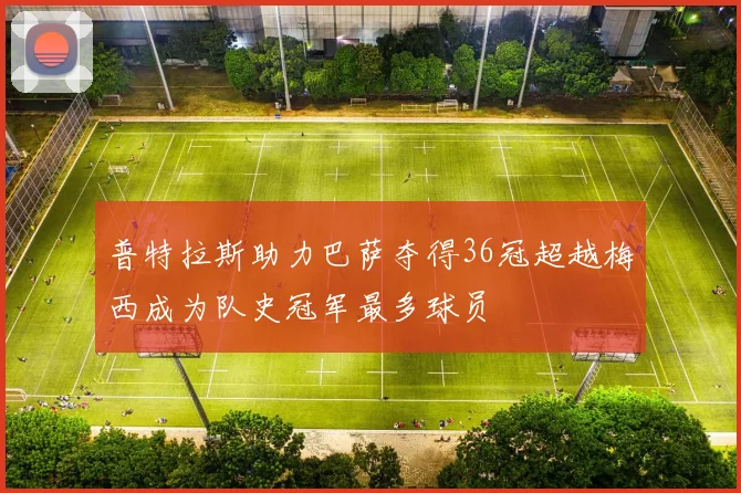 普特拉斯助力巴萨夺得36冠超越梅西成为队史冠军最多球员
