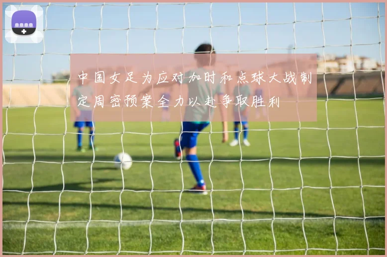 中国女足为应对加时和点球大战制定周密预案全力以赴争取胜利