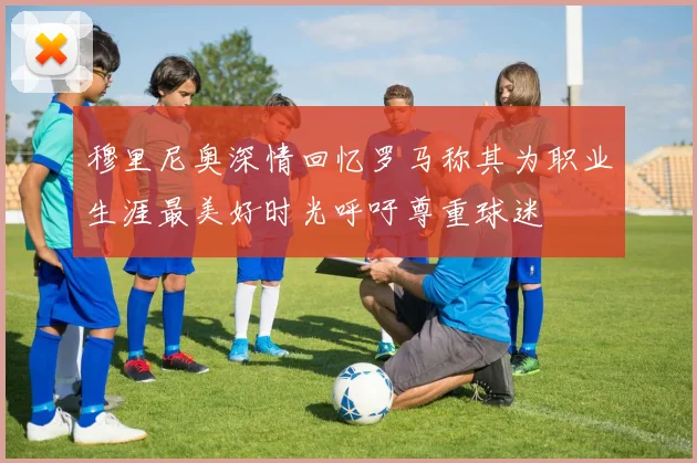 穆里尼奥深情回忆罗马称其为职业生涯最美好时光呼吁尊重球迷