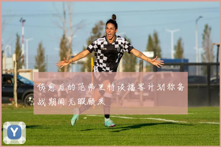 伤愈后的范弗里特谈播客计划称备战期间无暇顾及