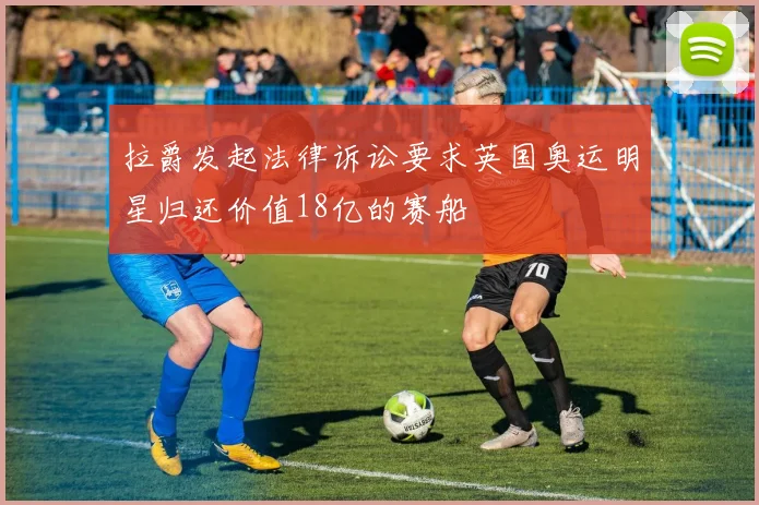 拉爵发起法律诉讼要求英国奥运明星归还价值18亿的赛船